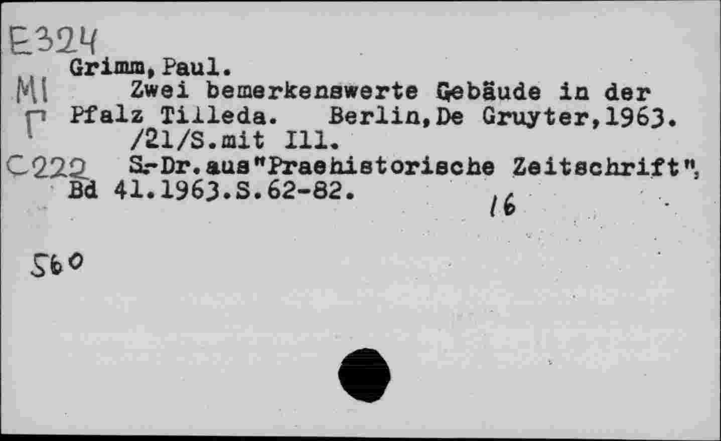 ﻿Grimm,Paul.
HI Zwei bemerkenswerte Gebäude in der p Pfalz Tilleda. Berlin,De Gruyter,1963.
/21/S.mit Ill.
C222. Sr Dr. aus "Prae historische Zeitschrift
Bd 41.1963.S.62-82.
